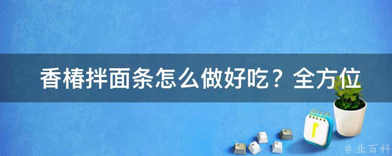  香椿拌面条怎么做好吃？全方位烹饪技巧揭秘