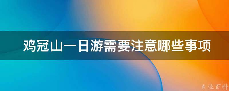  鸡冠山一日游需要注意哪些事项？