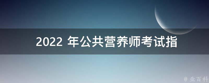  2022 年公共营养师考试指南：报名条件、考试内容及前景展望