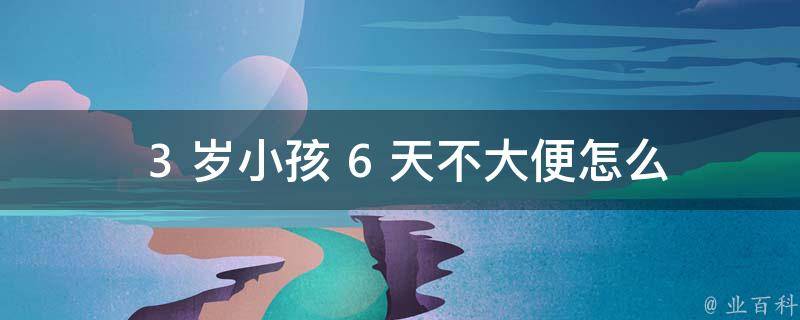  3 岁小孩 6 天不大便怎么办？全面解析与实用建议！