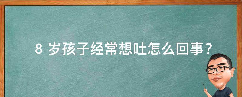  8 岁孩子经常想吐怎么回事？原因及解决方法全解析