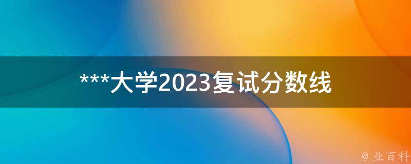 ***大学2023复试分数线_你需要了解的全部信息