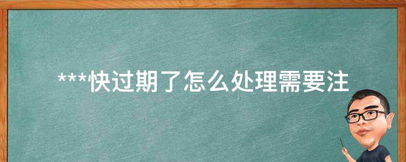 ***快过期了怎么处理(需要注意哪些事项)