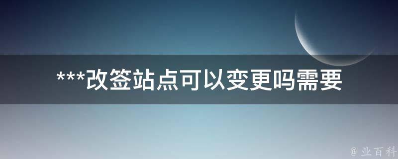 ***改签站点可以变更吗(需要注意哪些事项)