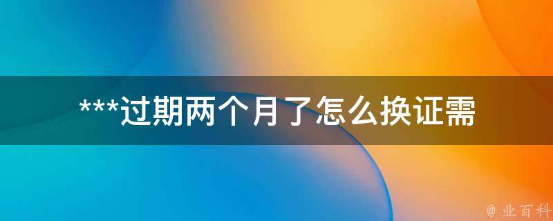 ***过期两个月了怎么换证_需要哪些材料？