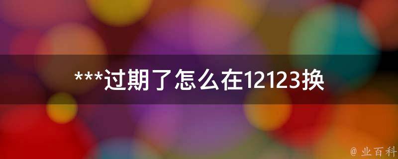 ***过期了怎么在12123换证(详细步骤解析)