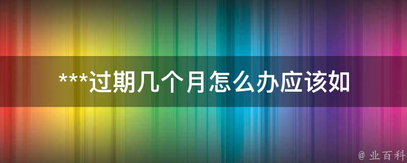 ***过期几个月怎么办_应该如何处理