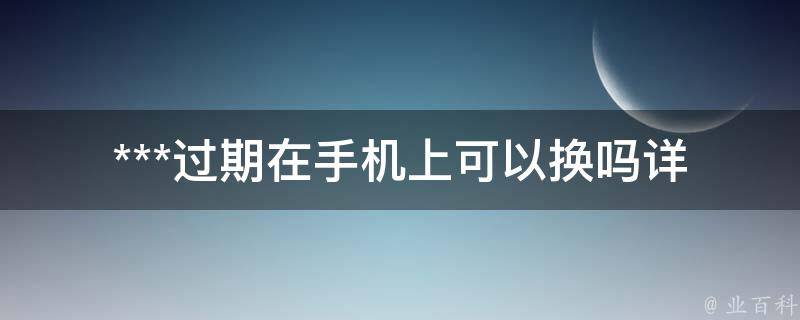 ***过期在手机上可以换吗(详细步骤和注意事项)