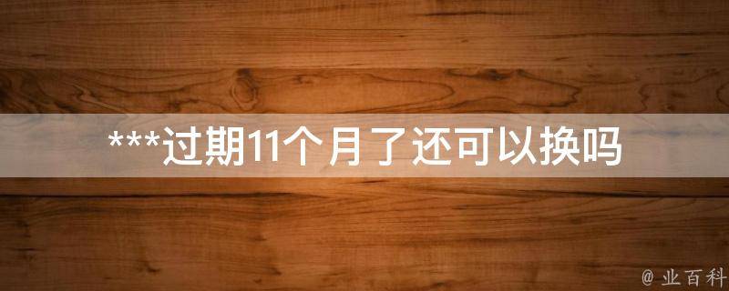 ***过期11个月了还可以换吗_应该如何操作