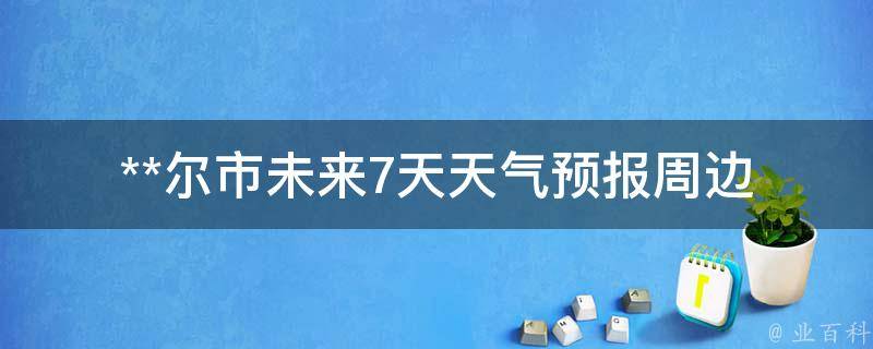 **尔市未来7天天气预报_周边城市、实时气温、气象局发布