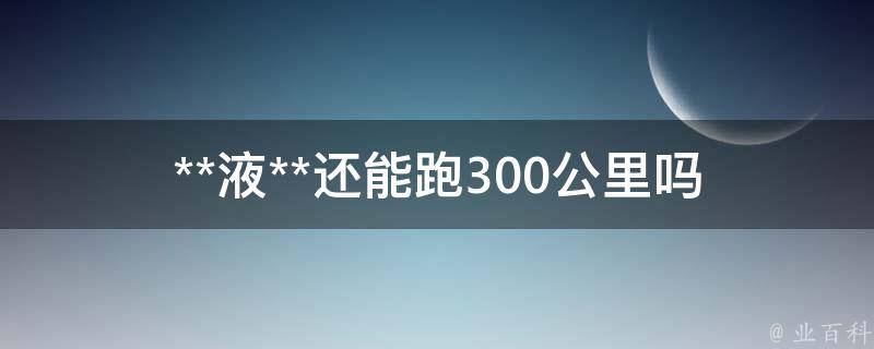 **液**还能跑300公里吗(**液**后的应急措施和注意事项)