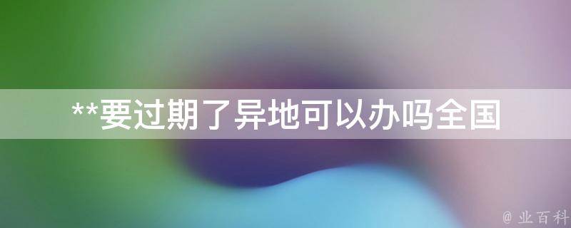 **要过期了异地可以办吗(全国各省市办理规定详解)