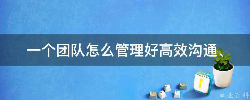 一个团队怎么管理好_高效沟通、目标明确、激发潜能的方法。