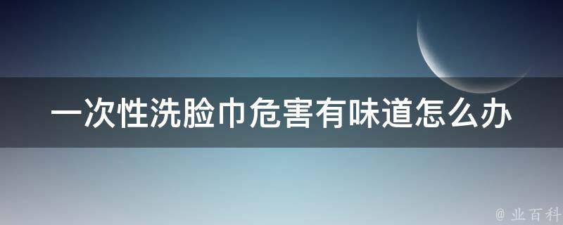 一次性洗脸巾危害_有味道怎么办？10种有效处理方法