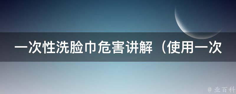 一次性洗脸巾危害讲解（使用一次性洗脸巾的危害及替代品推荐）