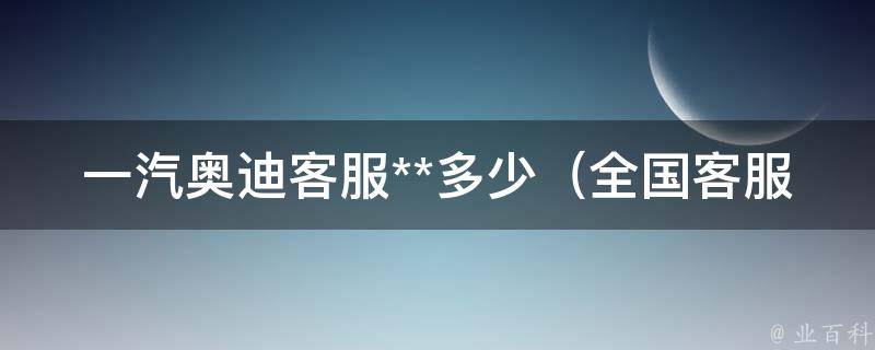 一汽奥迪客服**多少（全国客服电话查询及在线咨询）。