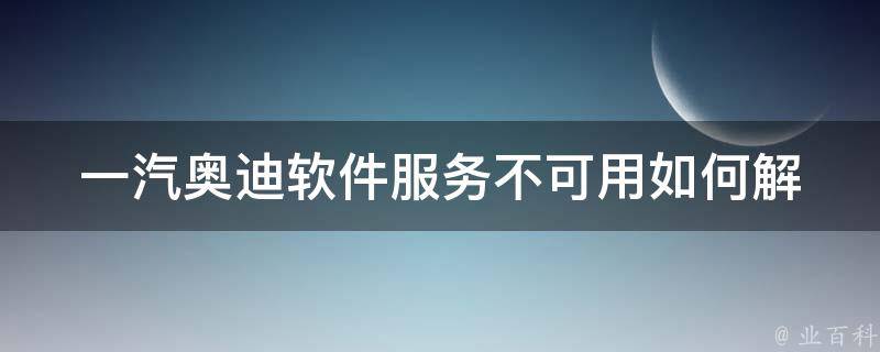 一汽奥迪软件服务不可用_如何解决？原因分析及解决方案