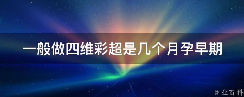 一般做四维彩超是几个月_孕早期、孕中期、孕晚期、胎儿发育全程解析。