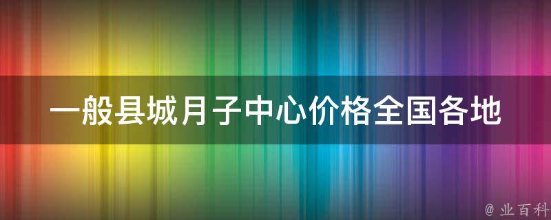 一般县城月子中心价格_全国各地月子中心价格对比及如何选择合适的月子中心。