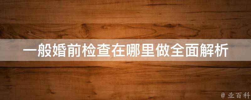 一般婚前检查在哪里做_全面解析国内知名医院婚检项目及费用。