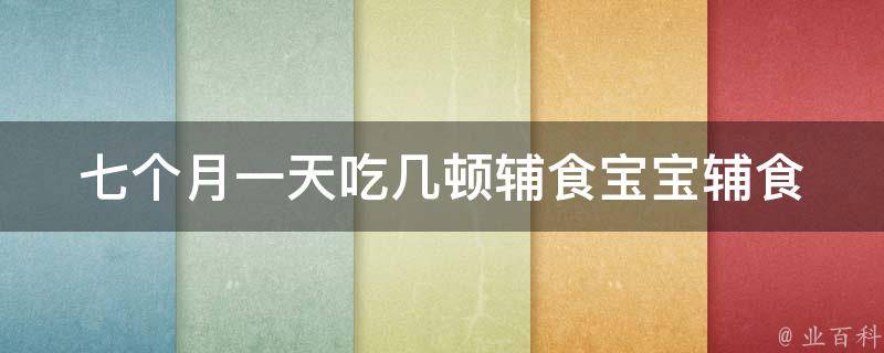 七个月一天吃几顿辅食_宝宝辅食喂养指南：营养师教你如何科学喂养。