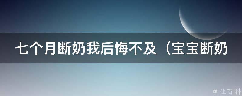 七个月断奶我后悔不及（宝宝断奶的正确方式、断奶后的注意事项、断奶带来的影响）