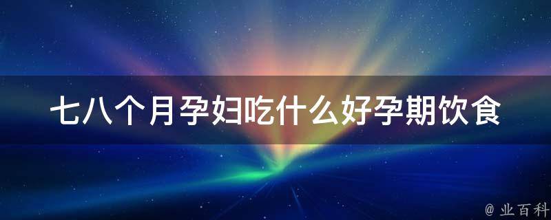 七八个月孕妇吃什么好(孕期饮食必看：健康宝宝从妈妈的饮食开始)