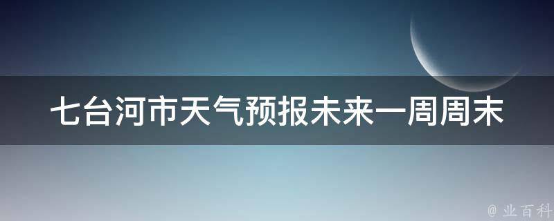 七台河市天气预报未来一周_周末出游必看！最新天气情况及旅游攻略。