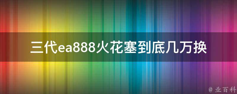 三代ea888火花塞到底几万换(详解换火花塞的正确姿势和注意事项)