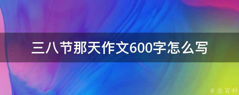 三八节那天作文600字怎么写(有哪些创意和技巧可以借鉴)