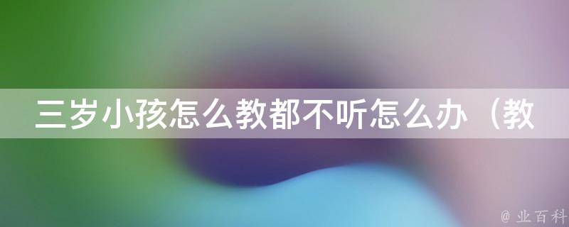 三岁小孩怎么教都不听怎么办（教育专家教你8个有效的方法）