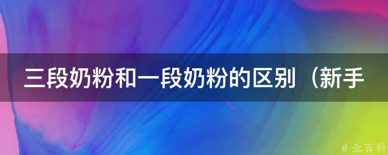 三段奶粉和一段奶粉的区别_新手妈妈必看：如何选择适合宝宝的奶粉阶段