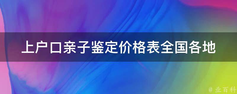 上户口亲子鉴定价格表_全国各地最新价格一览，如何选择可信的鉴定机构。