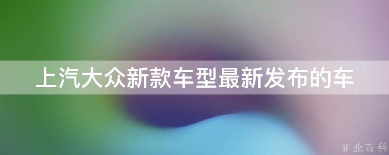 上汽大众新款车型_最新发布的车型有哪些？**、配置、口碑评价一网打尽