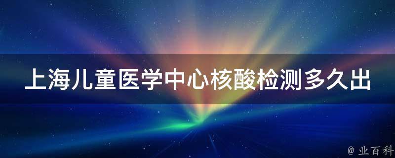 上海儿童医学中心核酸检测多久出结果_专家详解：核酸检测时间、报告查询、费用等问题。