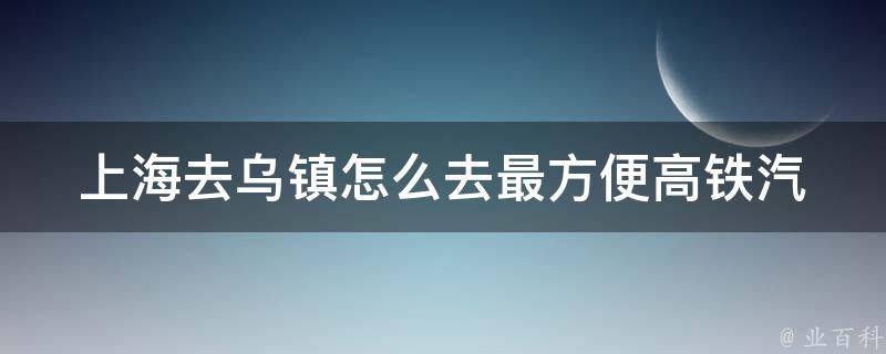 上海去乌镇怎么去最方便(高铁汽车自驾攻略推荐)