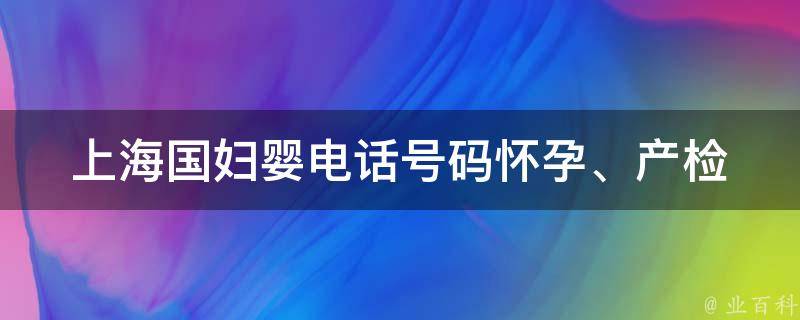 上海国妇婴电话号码(怀孕、产检、儿科等全方位服务)