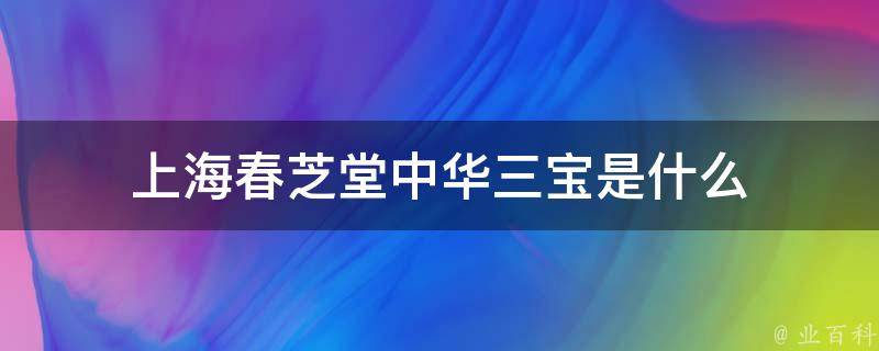 上海春芝堂中华三宝是什么 