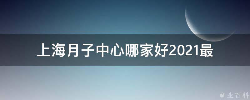 上海月子中心哪家好_2021最新排名及用户口碑评价