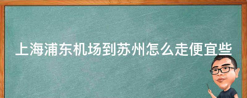 上海浦东机场到苏州怎么走便宜些_详细攻略分享！从地铁到高铁，多种选择任你选