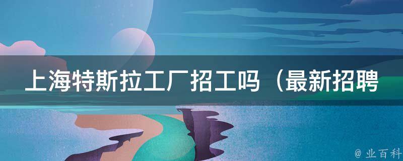 上海特斯拉工厂招工吗_最新招聘信息及应聘攻略