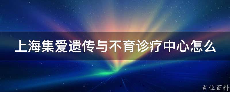 上海集爱遗传与不育诊疗中心怎么样_专业不育治疗机构，口碑好评如潮。