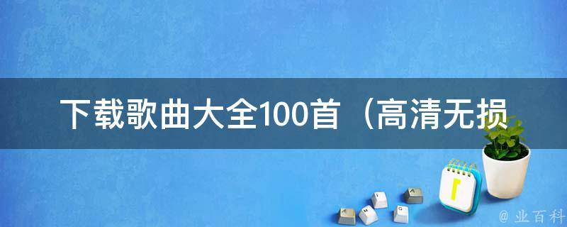 下载歌曲大全100首_高清无损版最新流行歌曲免费试听