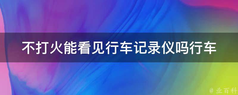 不打火能看见行车记录仪吗(行车记录仪能否在不打火状态下正常工作)