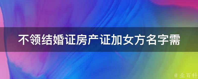 不领结婚证房产证加女方名字_需要注意哪些问题？