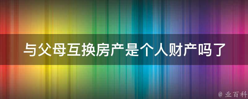 与父母互换房产是个人财产吗_了解房产交易中的法律规定