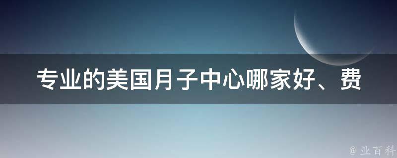 专业的美国月子中心_哪家好、费用、服务项目、如何选择。