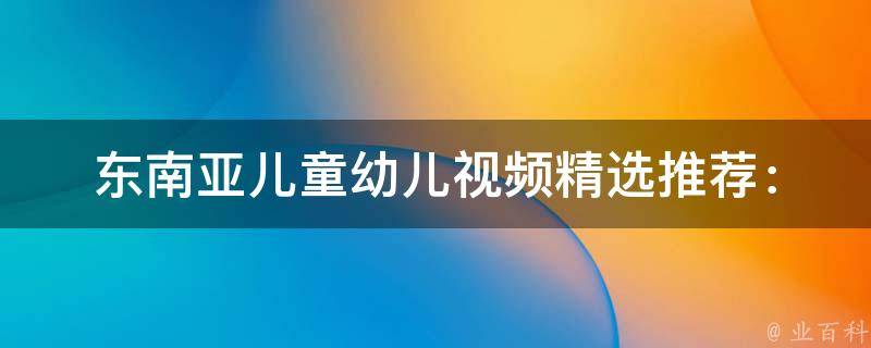 东南亚儿童幼儿视频(精选推荐：教育启蒙、亲子互动、儿歌动画)