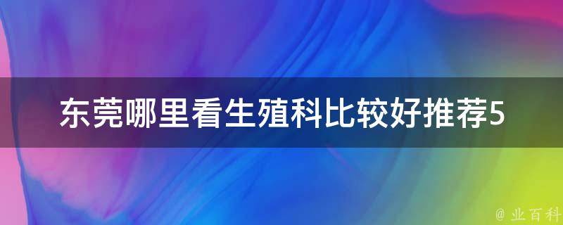 东莞哪里看生殖科比较好_推荐5家专业医院，解决男女生殖健康问题。