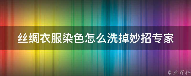 丝绸衣服染色怎么洗掉妙招_专家教你轻松应对丝绸染色难题